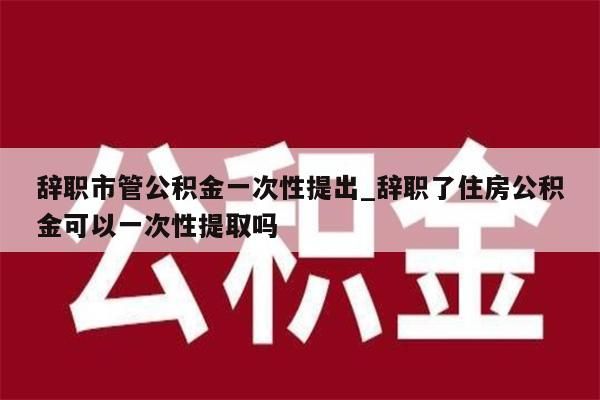 辞职市管公积金一次性提出_辞职了住房公积金可以一次性提取吗